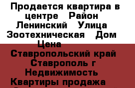 Продается квартира в центре › Район ­ Ленинский › Улица ­ Зоотехническая › Дом ­ 11 › Цена ­ 2 750 000 - Ставропольский край, Ставрополь г. Недвижимость » Квартиры продажа   . Ставропольский край